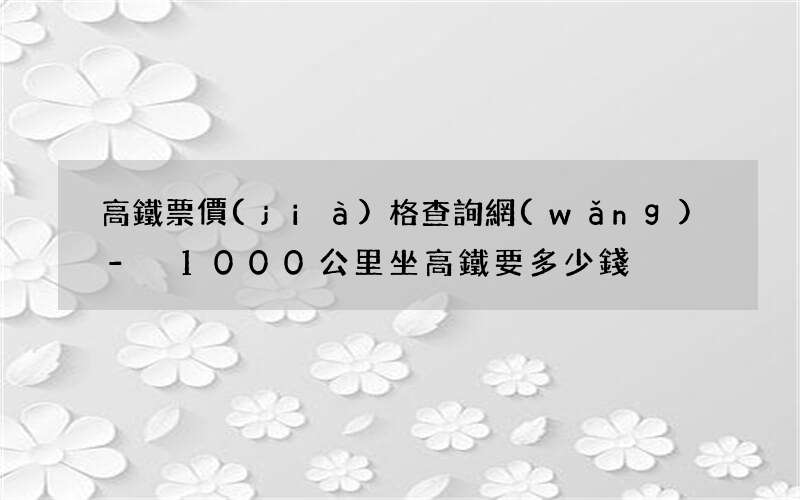 高鐵票價(jià)格查詢網(wǎng) - 1000公里坐高鐵要多少錢